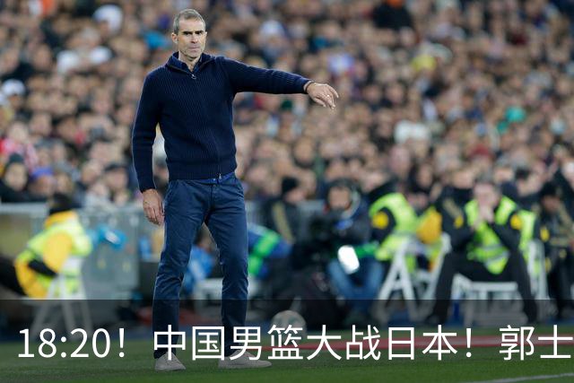 18:20！中国男篮大战日本！郭士强极有可能做出以下四个调整